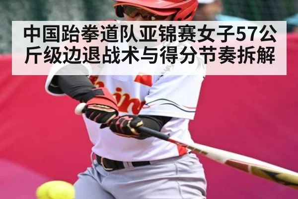 中国跆拳道队亚锦赛女子57公斤级边退战术与得分节奏拆解