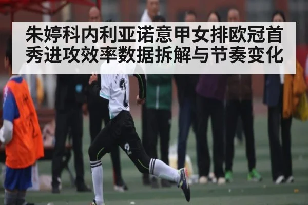 朱婷科内利亚诺意甲女排欧冠首秀进攻效率数据拆解与节奏变化