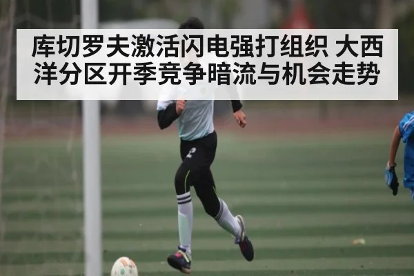 库切罗夫激活闪电强打组织 大西洋分区开季竞争暗流与机会走势